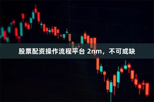 股票配资操作流程平台 2nm，不可或缺