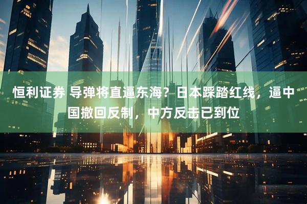 恒利证券 导弹将直逼东海？日本踩踏红线，逼中国撤回反制，中方反击已到位