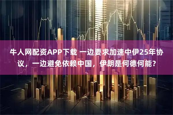 牛人网配资APP下载 一边要求加速中伊25年协议，一边避免依赖中国，伊朗是何德何能？