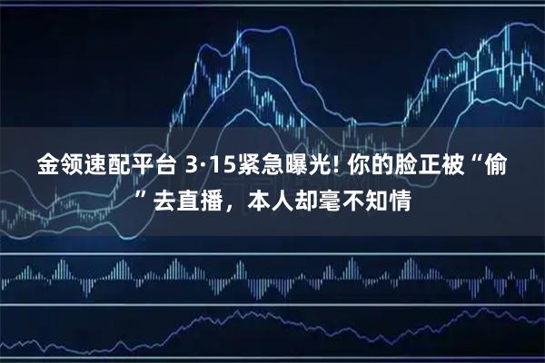 金领速配平台 3·15紧急曝光! 你的脸正被“偷”去直播，本人却毫不知情