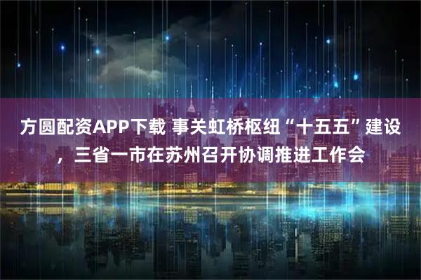 方圆配资APP下载 事关虹桥枢纽“十五五”建设，三省一市在苏州召开协调推进工作会