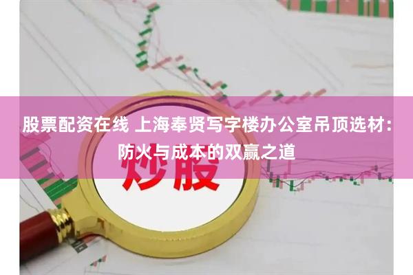 股票配资在线 上海奉贤写字楼办公室吊顶选材：防火与成本的双赢之道