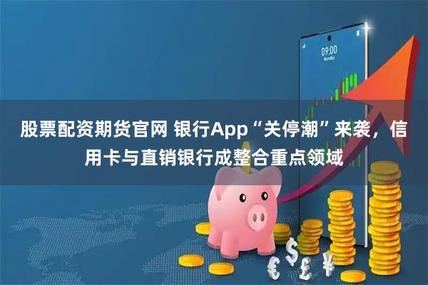 股票配资期货官网 银行App“关停潮”来袭,信用卡与直销银行成整合重点领域