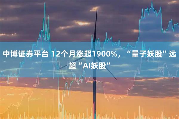 中博证券平台 12个月涨超1900%,“量子妖股”远超“AI妖股”
