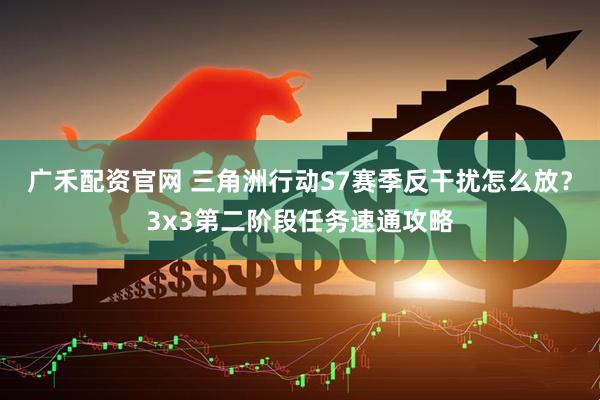 广禾配资官网 三角洲行动S7赛季反干扰怎么放？3x3第二阶段任务速通攻略