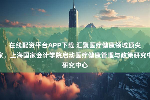 在线配资平台APP下载 汇聚医疗健康领域顶尖专家,上海国家会计学院启动医疗健康管理与政策研究中心