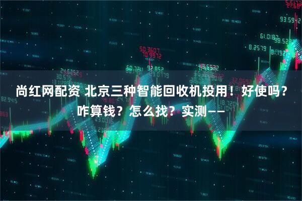 尚红网配资 北京三种智能回收机投用!好使吗?咋算钱?怎么找?实测——