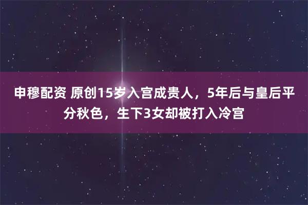 申穆配资 原创15岁入宫成贵人，5年后与皇后平分秋色，生下3女却被打入冷宫