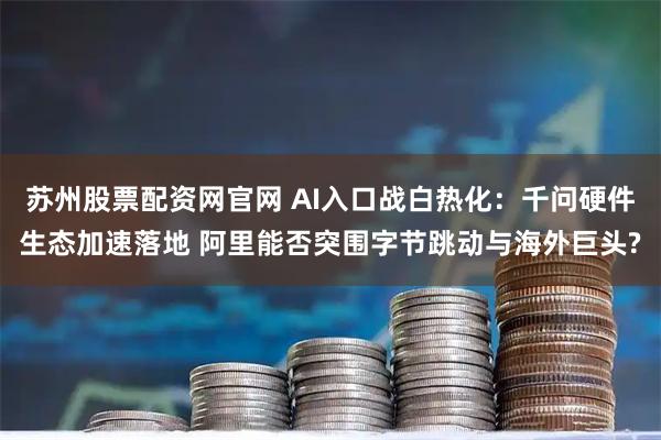 苏州股票配资网官网 AI入口战白热化：千问硬件生态加速落地 阿里能否突围字节跳动与海外巨头?
