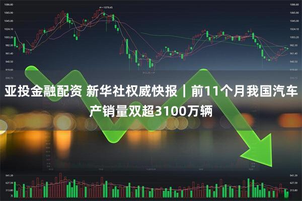 亚投金融配资 新华社权威快报｜前11个月我国汽车产销量双超3100万辆