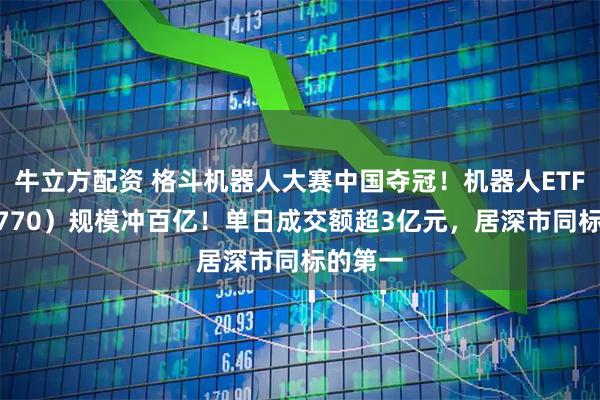 牛立方配资 格斗机器人大赛中国夺冠!机器人ETF(159770)规模冲百亿!单日成交额超3亿元,居深市同标的第一