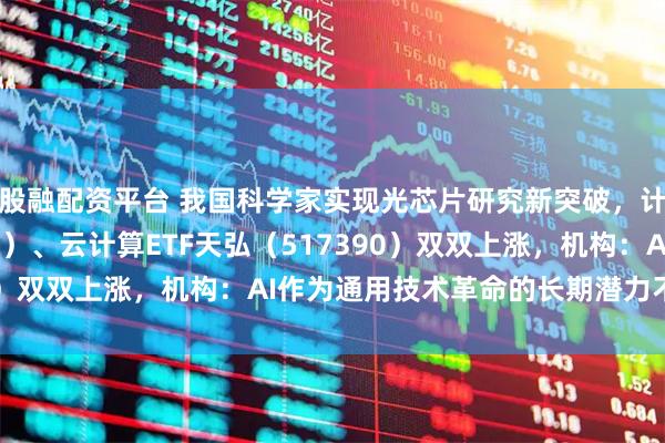 股融配资平台 我国科学家实现光芯片研究新突破，计算机ETF（159998）、云计算ETF天弘（517390）双双上涨，机构：AI作为通用技术革命的长期潜力不容忽视