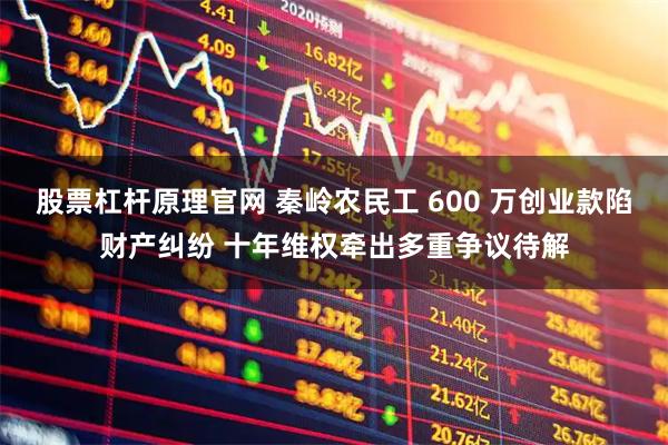 股票杠杆原理官网 秦岭农民工 600 万创业款陷财产纠纷 十年维权牵出多重争议待解