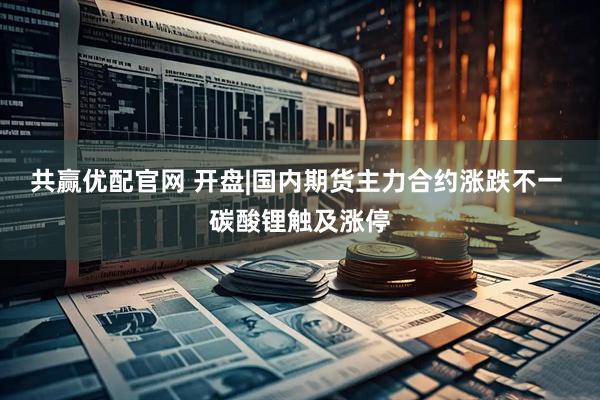 共赢优配官网 开盘|国内期货主力合约涨跌不一 碳酸锂触及涨停