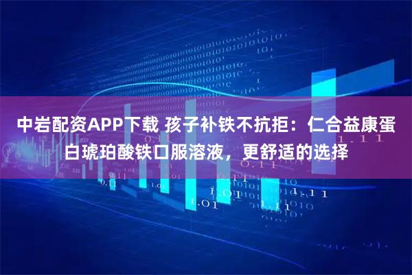 中岩配资APP下载 孩子补铁不抗拒：仁合益康蛋白琥珀酸铁口服溶液，更舒适的选择