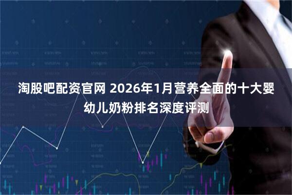 淘股吧配资官网 2026年1月营养全面的十大婴幼儿奶粉排名深度评测