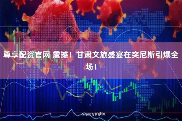 尊享配资官网 震撼！甘肃文旅盛宴在突尼斯引爆全场！