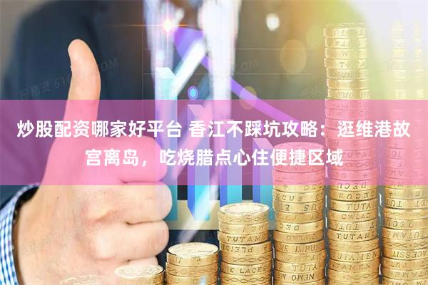 炒股配资哪家好平台 香江不踩坑攻略：逛维港故宫离岛，吃烧腊点心住便捷区域