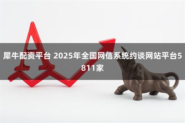犀牛配资平台 2025年全国网信系统约谈网站平台5811家