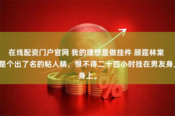 在线配资门户官网 我的理想是做挂件 顾霆林棠 我是个出了名的粘人精，恨不得二十四小时挂在男友身上。