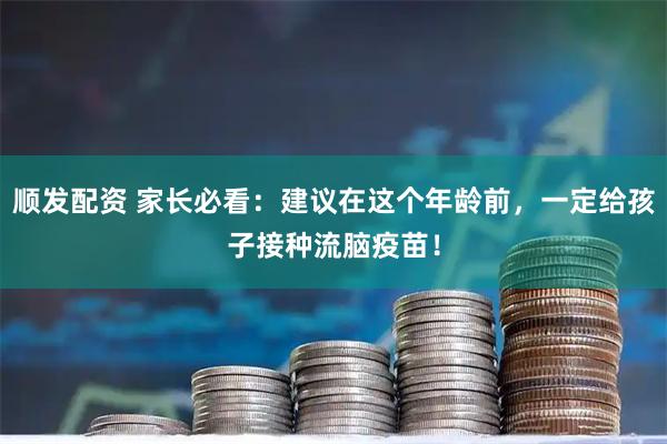 顺发配资 家长必看：建议在这个年龄前，一定给孩子接种流脑疫苗！