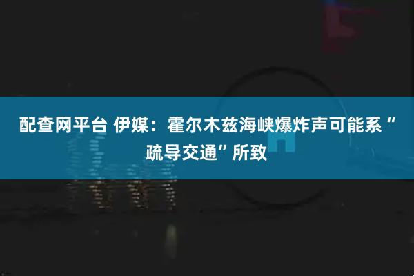 配查网平台 伊媒：霍尔木兹海峡爆炸声可能系“疏导交通”所致