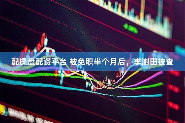 配操盘配资平台 被免职半个月后，李澍田被查