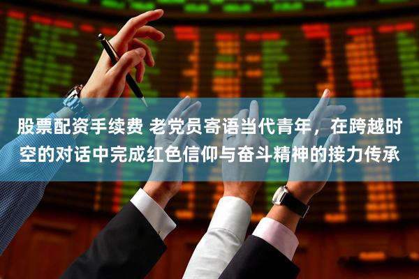 股票配资手续费 老党员寄语当代青年，在跨越时空的对话中完成红色信仰与奋斗精神的接力传承