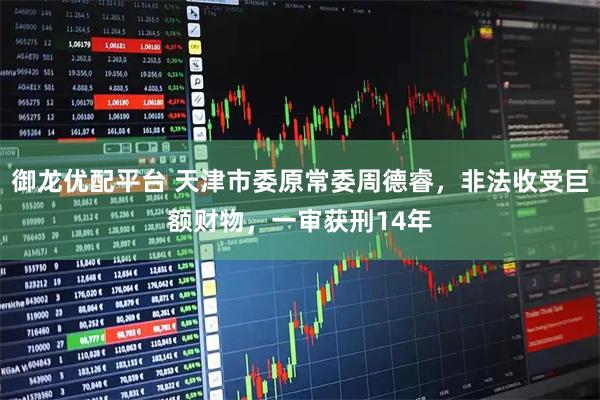 御龙优配平台 天津市委原常委周德睿，非法收受巨额财物，一审获刑14年