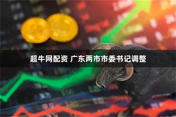 超牛网配资 广东两市市委书记调整