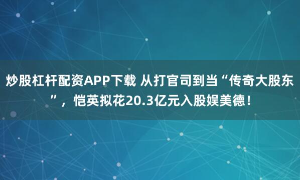 炒股杠杆配资APP下载 从打官司到当“传奇大股东”，恺英拟花20.3亿元入股娱美德！